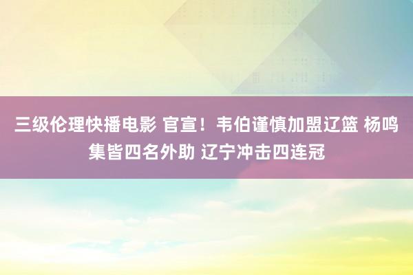 三级伦理快播电影 官宣！韦伯谨慎加盟辽篮 杨鸣集皆四名外助 辽宁冲击四连冠