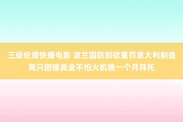 三级伦理快播电影 波兰国防部欲重罚意大利制造商只因锤真金不怕火机晚一个月拜托