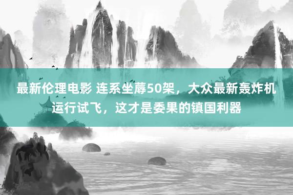 最新伦理电影 连系坐蓐50架，大众最新轰炸机运行试飞，这才是委果的镇国利器