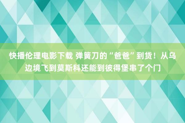 快播伦理电影下载 弹簧刀的“爸爸”到货！从乌边境飞到莫斯科还能到彼得堡串了个门