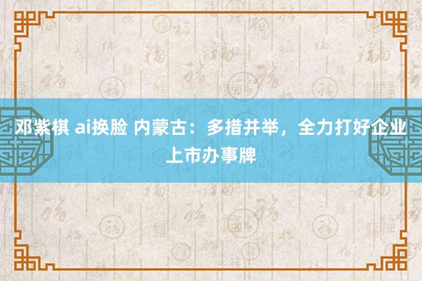 邓紫棋 ai换脸 内蒙古：多措并举，全力打好企业上市办事牌