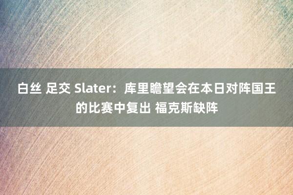 白丝 足交 Slater：库里瞻望会在本日对阵国王的比赛中复出 福克斯缺阵