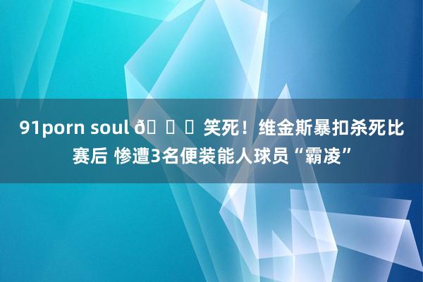 91porn soul 😝笑死！维金斯暴扣杀死比赛后 惨遭3名便装能人球员“霸凌”