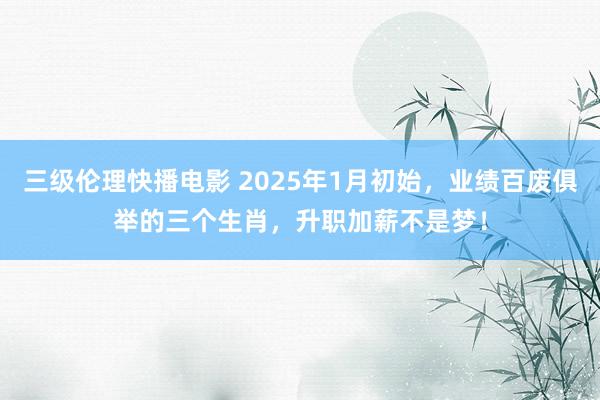 三级伦理快播电影 2025年1月初始，业绩百废俱举的三个生肖，升职加薪不是梦！