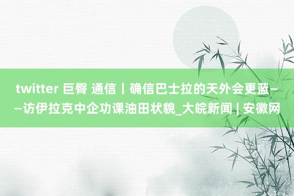 twitter 巨臀 通信丨确信巴士拉的天外会更蓝——访伊拉克中企功课油田状貌_大皖新闻 | 安徽网