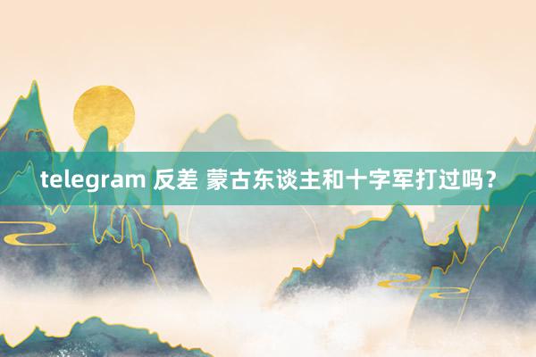 telegram 反差 蒙古东谈主和十字军打过吗？