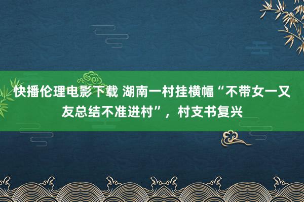 快播伦理电影下载 湖南一村挂横幅“不带女一又友总结不准进村”，村支书复兴