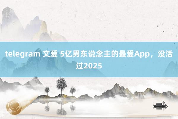 telegram 文爱 5亿男东说念主的最爱App，没活过2025