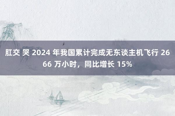 肛交 哭 2024 年我国累计完成无东谈主机飞行 2666 万小时，同比增长 15%