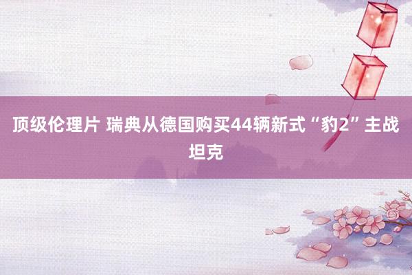 顶级伦理片 瑞典从德国购买44辆新式“豹2”主战坦克