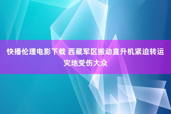 快播伦理电影下载 西藏军区搬动直升机紧迫转运灾地受伤大众