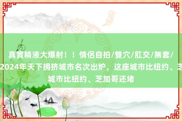 真實精液大爆射！！情侶自拍/雙穴/肛交/無套/大量噴精 2024年天下拥挤城市名次出炉，这座城市比纽约、芝加哥还堵