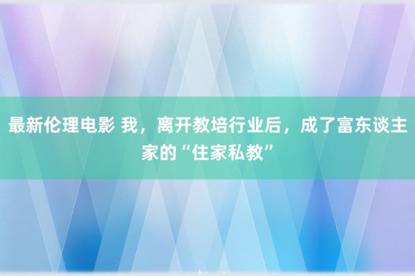 最新伦理电影 我，离开教培行业后，成了富东谈主家的“住家私教”