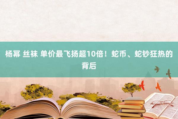 杨幂 丝袜 单价最飞扬超10倍！蛇币、蛇钞狂热的背后