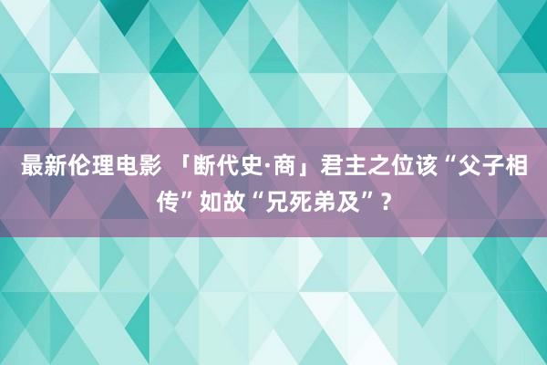 最新伦理电影 「断代史·商」君主之位该“父子相传”如故“兄死弟及”？