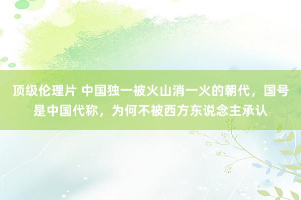 顶级伦理片 中国独一被火山消一火的朝代，国号是中国代称，为何不被西方东说念主承认