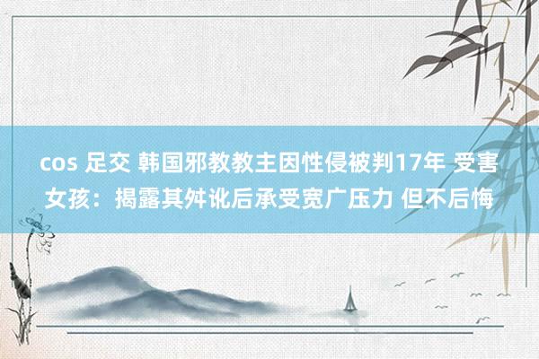 cos 足交 韩国邪教教主因性侵被判17年 受害女孩：揭露其舛讹后承受宽广压力 但不后悔