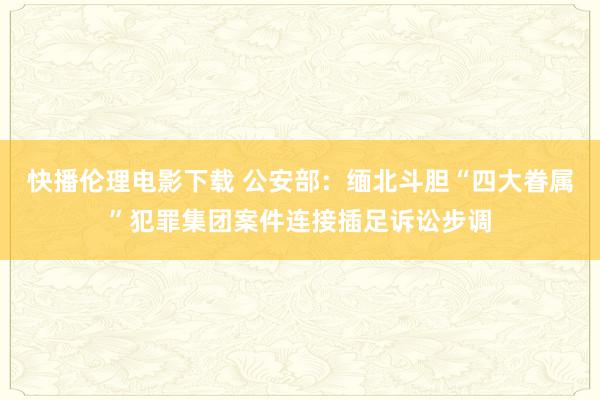 快播伦理电影下载 公安部：缅北斗胆“四大眷属”犯罪集团案件连接插足诉讼步调