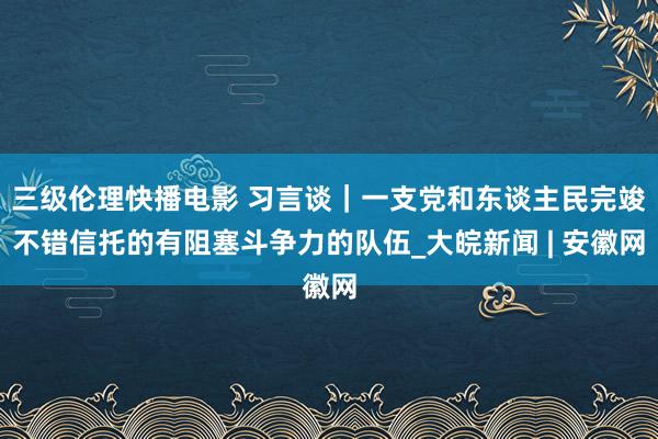 三级伦理快播电影 习言谈｜一支党和东谈主民完竣不错信托的有阻塞斗争力的队伍_大皖新闻 | 安徽网