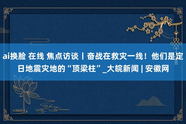 ai换脸 在线 焦点访谈丨奋战在救灾一线！他们是定日地震灾地的“顶梁柱”_大皖新闻 | 安徽网