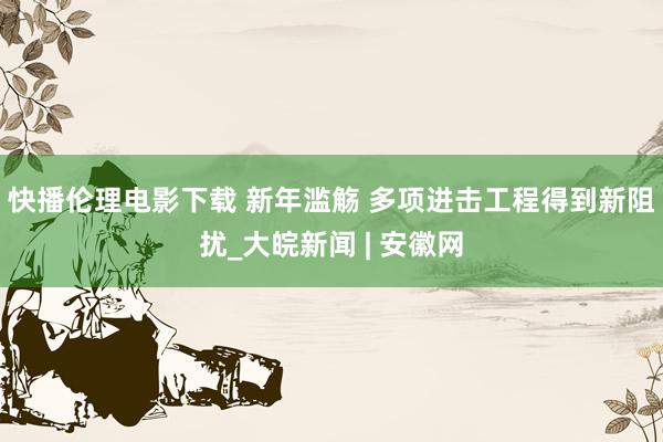 快播伦理电影下载 新年滥觞 多项进击工程得到新阻扰_大皖新闻 | 安徽网