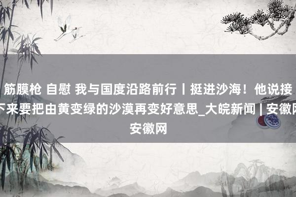 筋膜枪 自慰 我与国度沿路前行丨挺进沙海！他说接下来要把由黄变绿的沙漠再变好意思_大皖新闻 | 安徽网