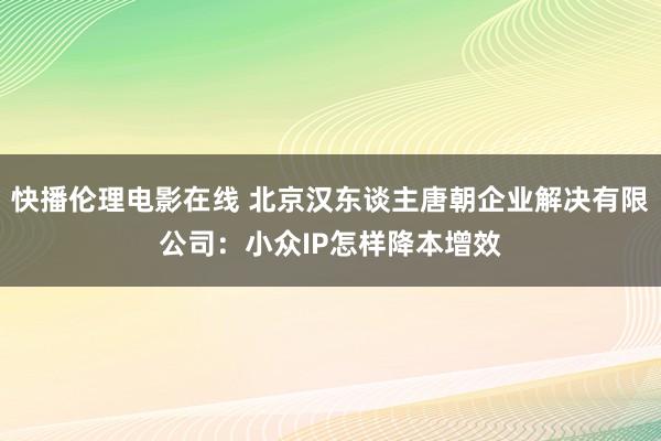 快播伦理电影在线 北京汉东谈主唐朝企业解决有限公司：小众IP怎样降本增效