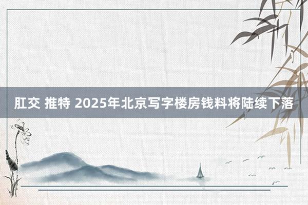 肛交 推特 2025年北京写字楼房钱料将陆续下落