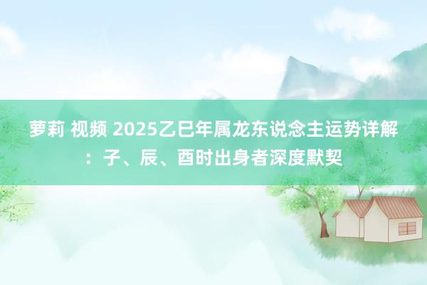 萝莉 视频 2025乙巳年属龙东说念主运势详解：子、辰、酉时出身者深度默契