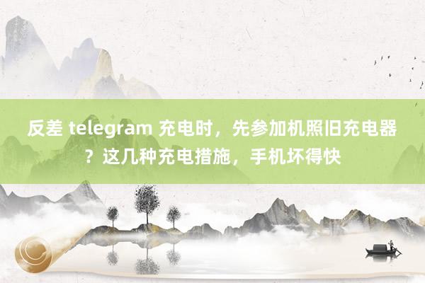 反差 telegram 充电时，先参加机照旧充电器？这几种充电措施，手机坏得快