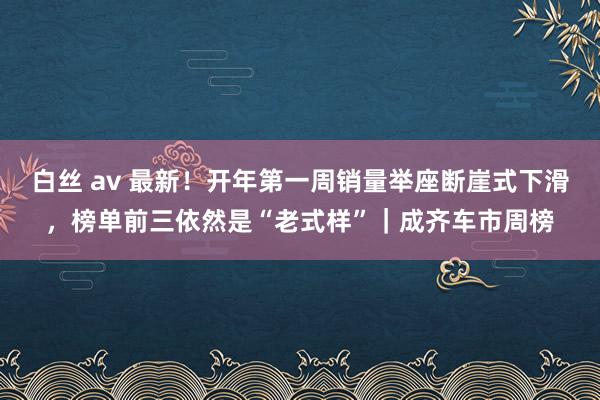 白丝 av 最新！开年第一周销量举座断崖式下滑，榜单前三依然是“老式样”｜成齐车市周榜