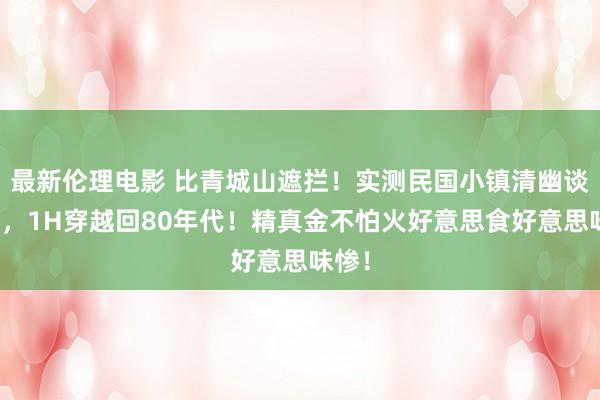 最新伦理电影 比青城山遮拦！实测民国小镇清幽谈不雅，1H穿越回80年代！精真金不怕火好意思食好意思味惨！