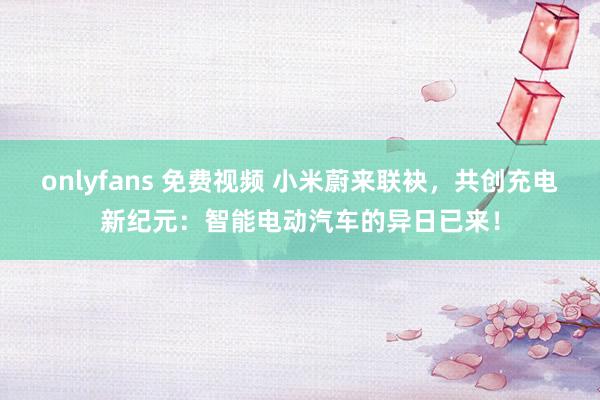 onlyfans 免费视频 小米蔚来联袂，共创充电新纪元：智能电动汽车的异日已来！