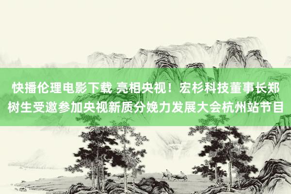 快播伦理电影下载 亮相央视！宏杉科技董事长郑树生受邀参加央视新质分娩力发展大会杭州站节目