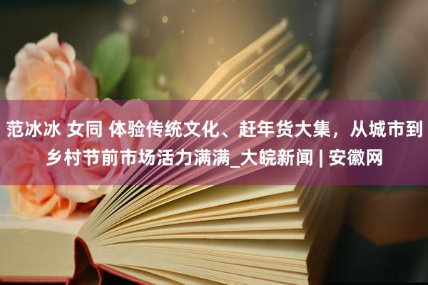 范冰冰 女同 体验传统文化、赶年货大集，从城市到乡村节前市场活力满满_大皖新闻 | 安徽网