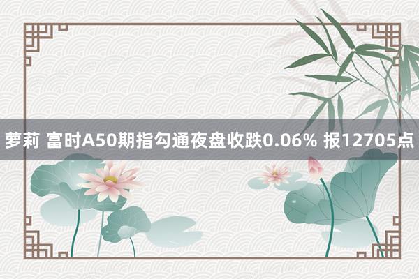 萝莉 富时A50期指勾通夜盘收跌0.06% 报12705点