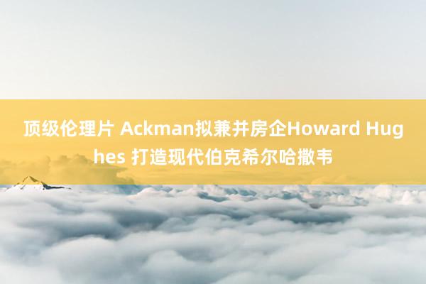 顶级伦理片 Ackman拟兼并房企Howard Hughes 打造现代伯克希尔哈撒韦