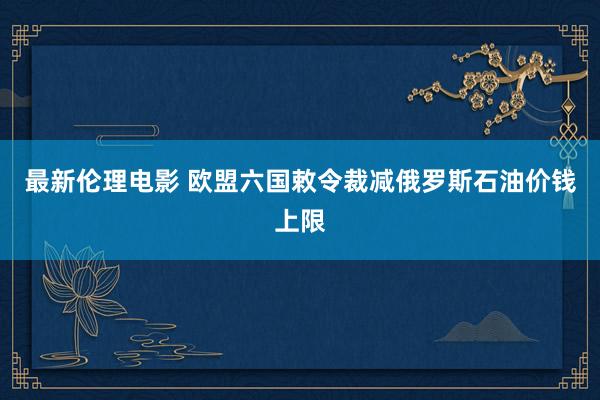 最新伦理电影 欧盟六国敕令裁减俄罗斯石油价钱上限