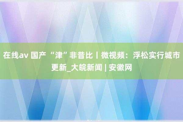 在线av 国产 “津”非昔比丨微视频：浮松实行城市更新_大皖新闻 | 安徽网