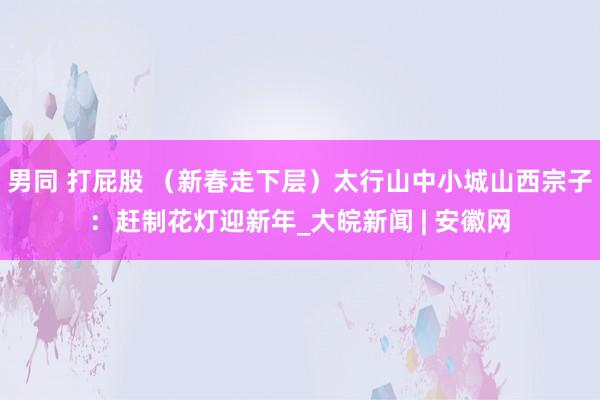 男同 打屁股 （新春走下层）太行山中小城山西宗子：赶制花灯迎新年_大皖新闻 | 安徽网