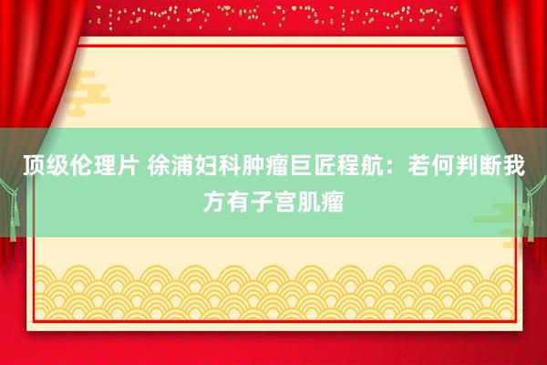 顶级伦理片 徐浦妇科肿瘤巨匠程航：若何判断我方有子宫肌瘤