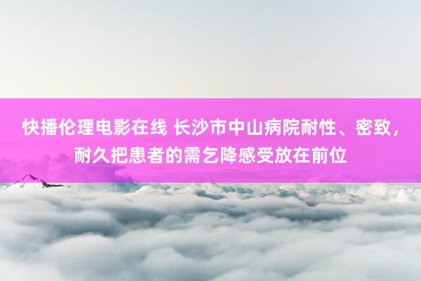 快播伦理电影在线 长沙市中山病院耐性、密致，耐久把患者的需乞降感受放在前位