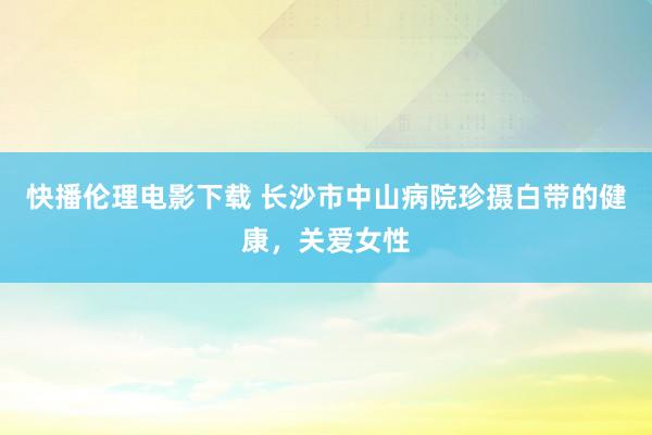 快播伦理电影下载 长沙市中山病院珍摄白带的健康，关爱女性