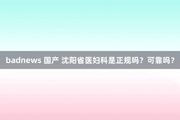 badnews 国产 沈阳省医妇科是正规吗？可靠吗？