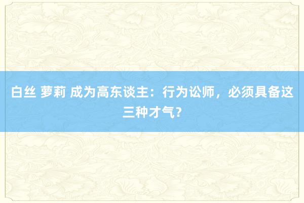 白丝 萝莉 成为高东谈主：行为讼师，必须具备这三种才气？