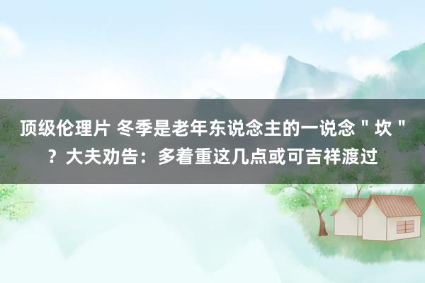 顶级伦理片 冬季是老年东说念主的一说念＂坎＂？大夫劝告：多着重这几点或可吉祥渡过