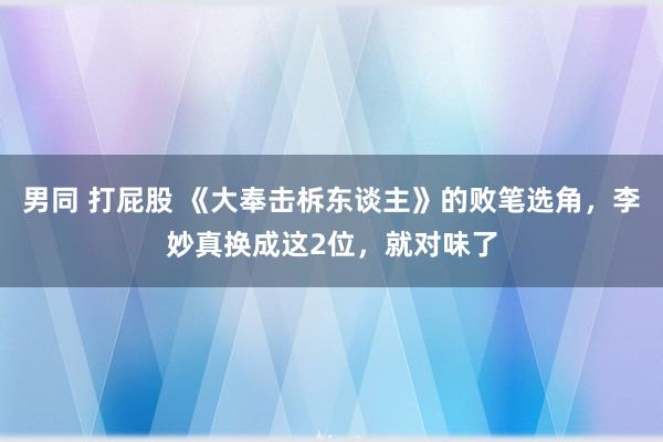 男同 打屁股 《大奉击柝东谈主》的败笔选角，李妙真换成这2位，就对味了