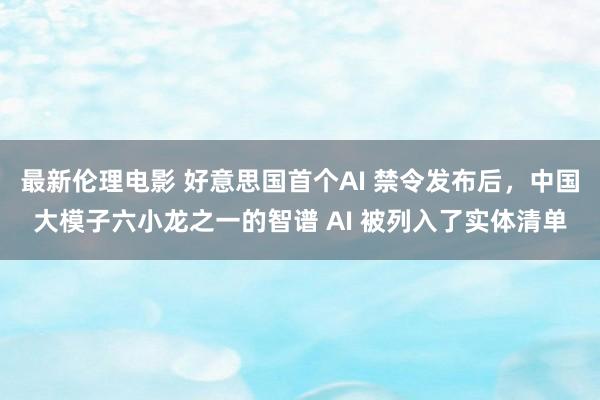 最新伦理电影 好意思国首个AI 禁令发布后，中国大模子六小龙之一的智谱 AI 被列入了实体清单